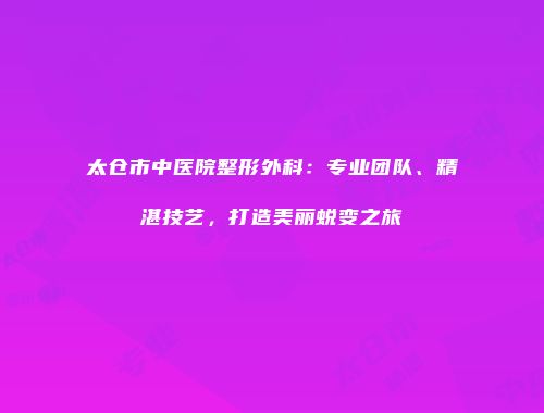 太仓市中医院整形外科：专业团队、精湛技艺，打造美丽蜕变之旅