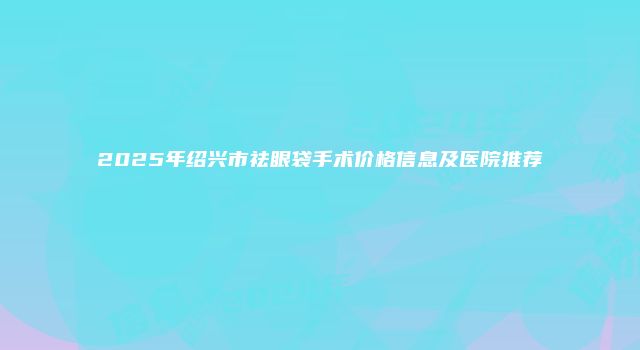 2025年绍兴市祛眼袋手术价格信息及医院推荐