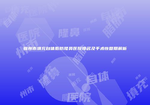 锦州市填充自体脂肪隆鼻医院排名及手术恢复期解析