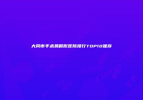 大同市手术鼻畸形医院排行TOP10推荐