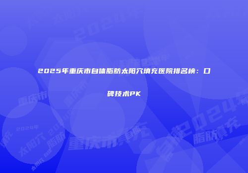 2025年重庆市自体脂肪太阳穴填充医院排名榜：口碑技术PK