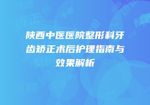 陕西中医医院整形科牙齿矫正术后护理指南与效果解析
