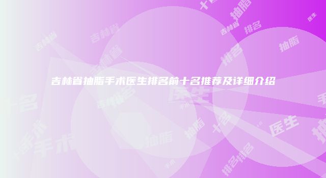 吉林省抽脂手术医生排名前十名推荐及详细介绍