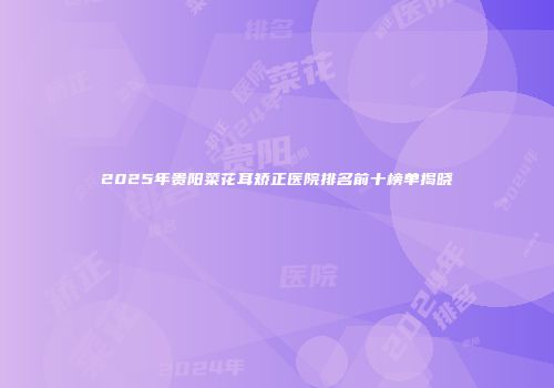 2025年贵阳菜花耳矫正医院排名前十榜单揭晓