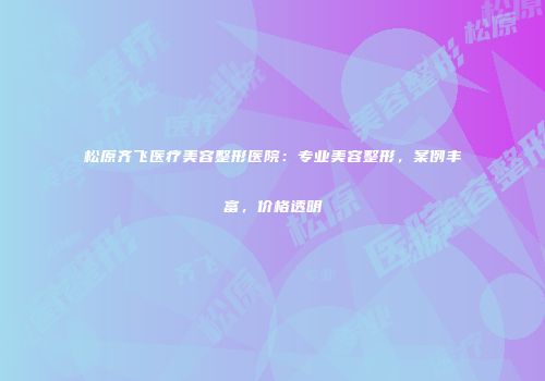 松原齐飞医疗美容整形医院：专业美容整形，案例丰富，价格透明