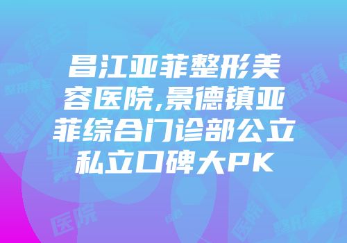 昌江亚菲整形美容医院,景德镇亚菲综合门诊部公立私立口碑大PK