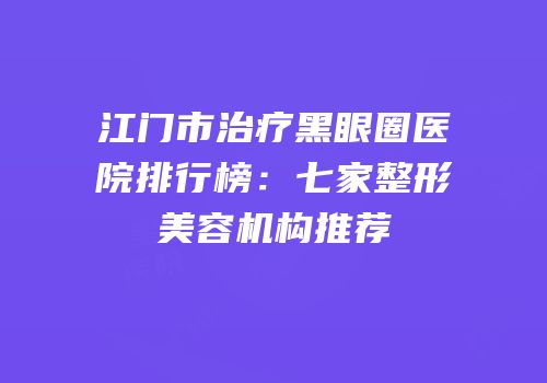 江门市治疗黑眼圈医院排行榜：七家整形美容机构推荐