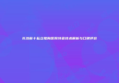 长沙前十私立隆胸医院特色技术解析与口碑评价