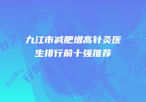 九江市减肥增高针灸医生排行前十强推荐