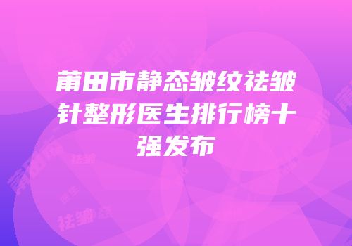莆田市静态皱纹祛皱针整形医生排行榜十强发布
