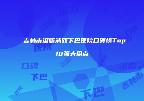 吉林市溶脂消双下巴医院口碑榜Top10强大盘点