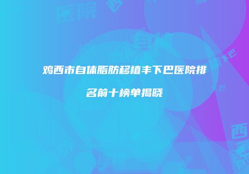 鸡西市自体脂肪移植丰下巴医院排名前十榜单揭晓
