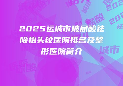 2025运城市玻尿酸祛除抬头纹医院排名及整形医院简介