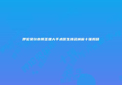 呼伦贝尔市阴茎增大手术医生排名榜前十强揭晓