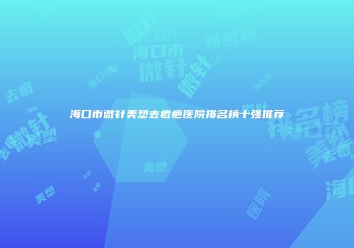 海口市微针美塑去痘疤医院排名榜十强推荐