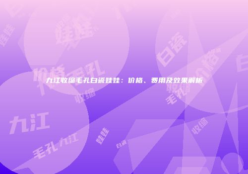 九江收缩毛孔白瓷娃娃：价格、费用及效果解析