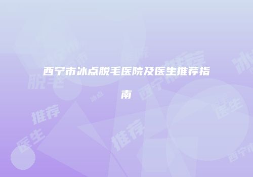西宁市冰点脱毛医院及医生推荐指南