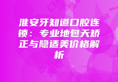 淮安牙知道口腔连锁：专业地包天矫正与隐适美价格解析