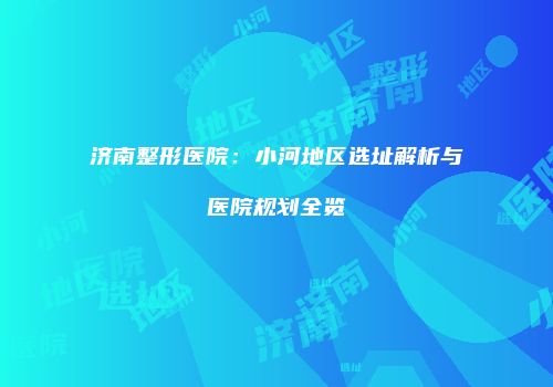 济南整形医院：小河地区选址解析与医院规划全览