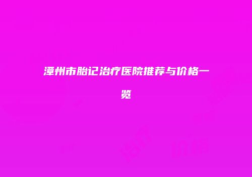 漳州市胎记治疗医院推荐与价格一览