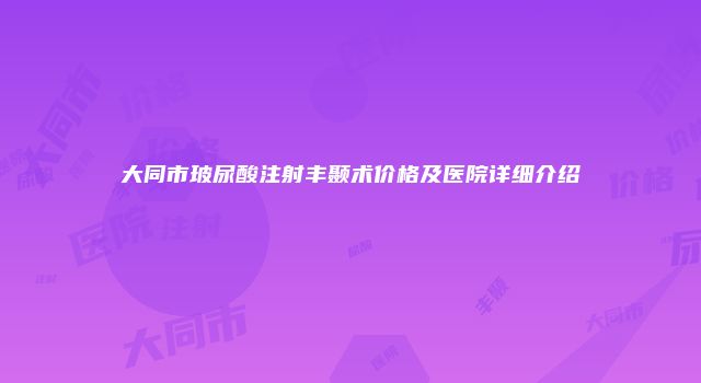 大同市玻尿酸注射丰颞术价格及医院详细介绍