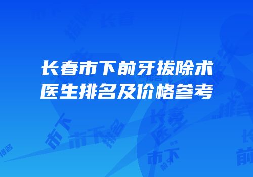 长春市下前牙拔除术医生排名及价格参考