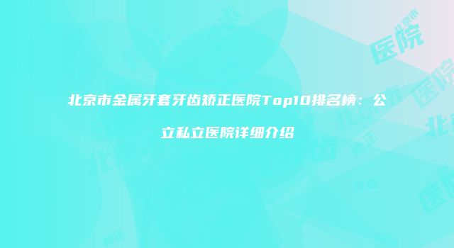 北京市金属牙套牙齿矫正医院Top10排名榜：公立私立医院详细介绍