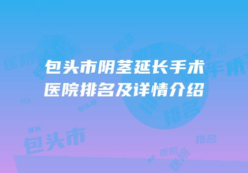 包头市阴茎延长手术医院排名及详情介绍