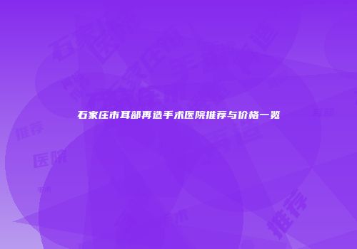 石家庄市耳部再造手术医院推荐与价格一览
