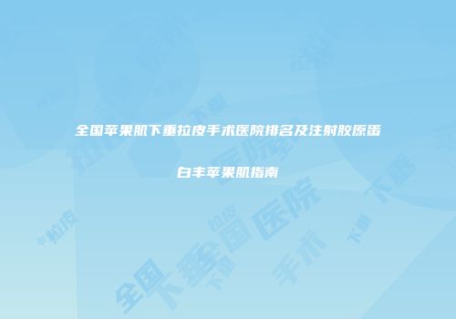 全国苹果肌下垂拉皮手术医院排名及注射胶原蛋白丰苹果肌指南