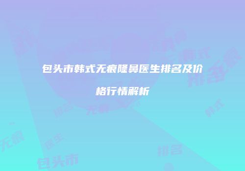 包头市韩式无痕隆鼻医生排名及价格行情解析