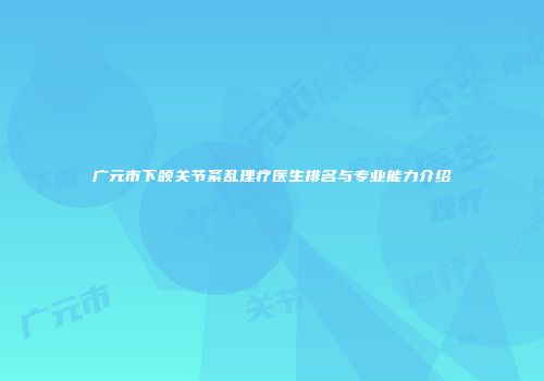 广元市下颌关节紊乱理疗医生排名与专业能力介绍