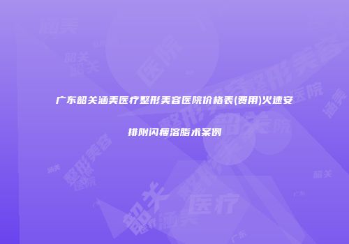 广东韶关涵美医疗整形美容医院价格表(费用)火速安排附闪瘦溶脂术案例