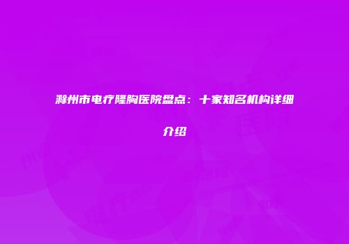 滁州市电疗隆胸医院盘点：十家知名机构详细介绍