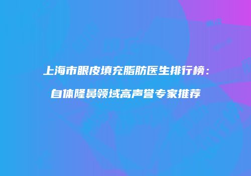 上海市眼皮填充脂肪医生排行榜：自体隆鼻领域高声誉专家推荐