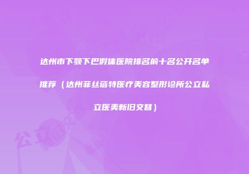 达州市下颚下巴假体医院排名前十名公开名单推荐（达州菲丝蓓特医疗美容整形诊所公立私立医美新旧交替）