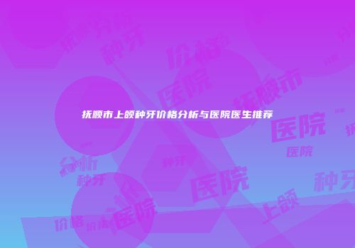 抚顺市上颌种牙价格分析与医院医生推荐