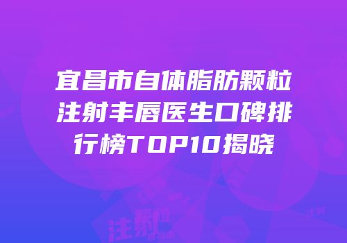 宜昌市自体脂肪颗粒注射丰唇医生口碑排行榜TOP10揭晓