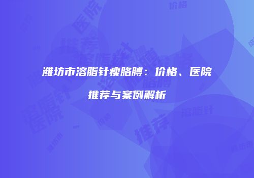 潍坊市溶脂针瘦胳膊：价格、医院推荐与案例解析