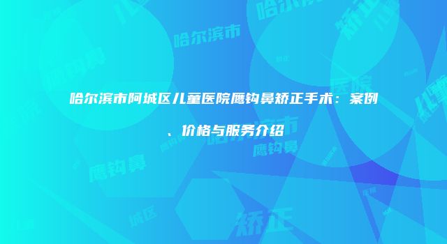 哈尔滨市阿城区儿童医院鹰钩鼻矫正手术：案例、价格与服务介绍