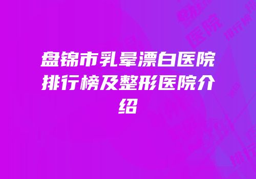 盘锦市乳晕漂白医院排行榜及整形医院介绍