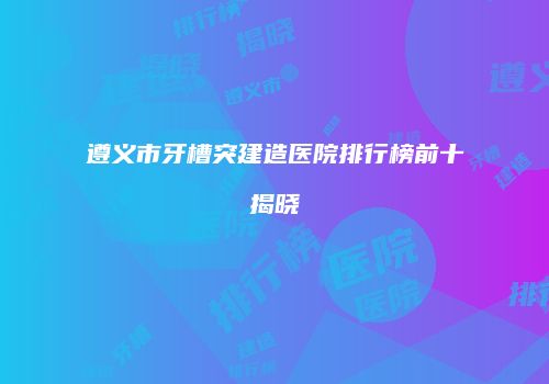 遵义市牙槽突建造医院排行榜前十揭晓