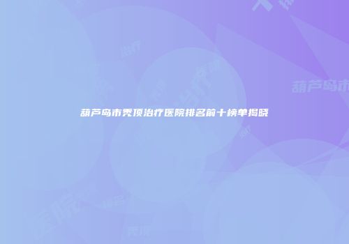 葫芦岛市秃顶治疗医院排名前十榜单揭晓