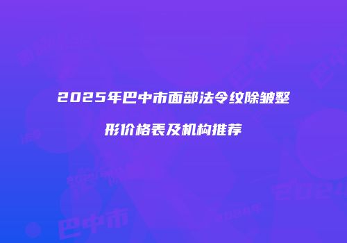 2025年巴中市面部法令纹除皱整形价格表及机构推荐