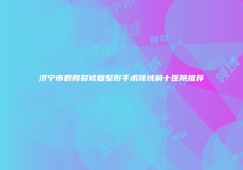 济宁市唇腭裂修复整形手术领域前十医院推荐
