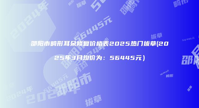 邵阳市畸形耳朵修复价格表2025热门拔草(2025年3月均价为：56445元）