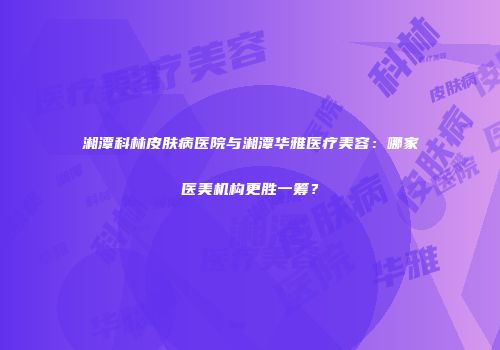 湘潭科林皮肤病医院与湘潭华雅医疗美容：哪家医美机构更胜一筹？