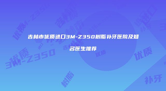 吉林市优质进口3M-Z350树脂补牙医院及知名医生推荐