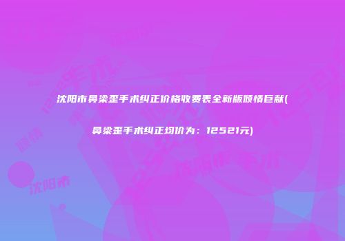 沈阳市鼻梁歪手术纠正价格收费表全新版倾情巨献(鼻梁歪手术纠正均价为：12521元)