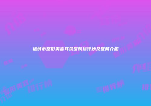 运城市整形美容耳朵医院排行榜及医院介绍